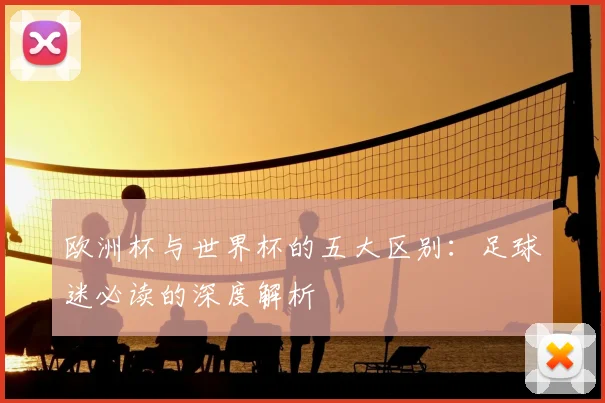 欧洲杯与世界杯的五大区别:足球迷必读的深度解析