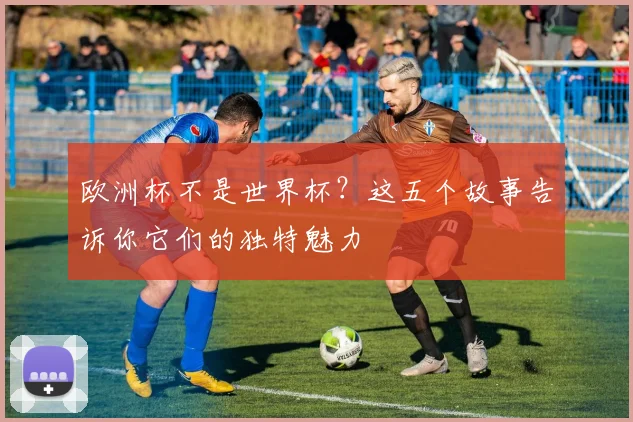 欧洲杯不是世界杯？这五个故事告诉你它们的独特魅力
