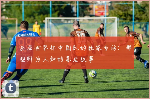 历届世界杯中国队的独家专访：那些鲜为人知的幕后故事