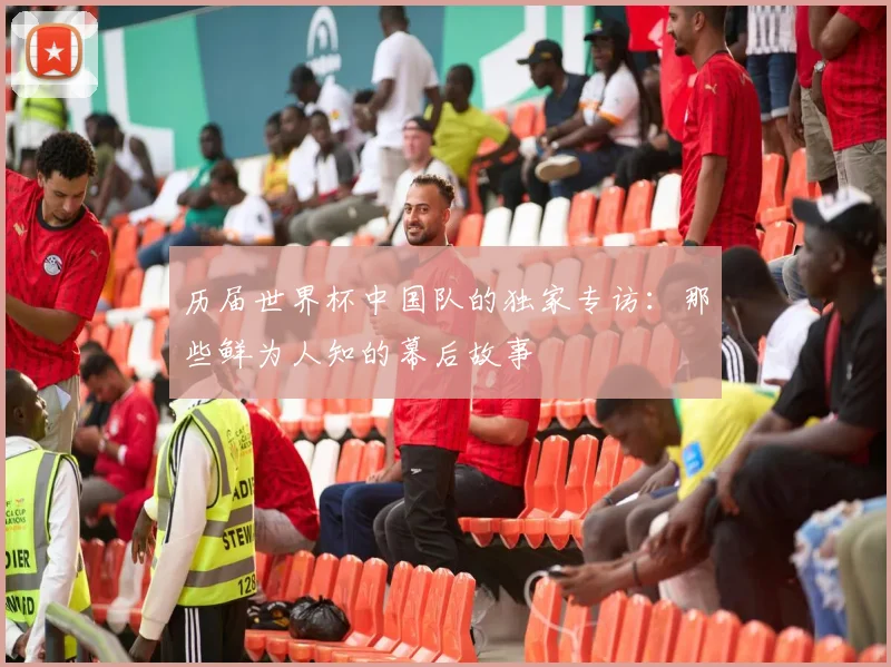历届世界杯中国队的独家专访：那些鲜为人知的幕后故事
