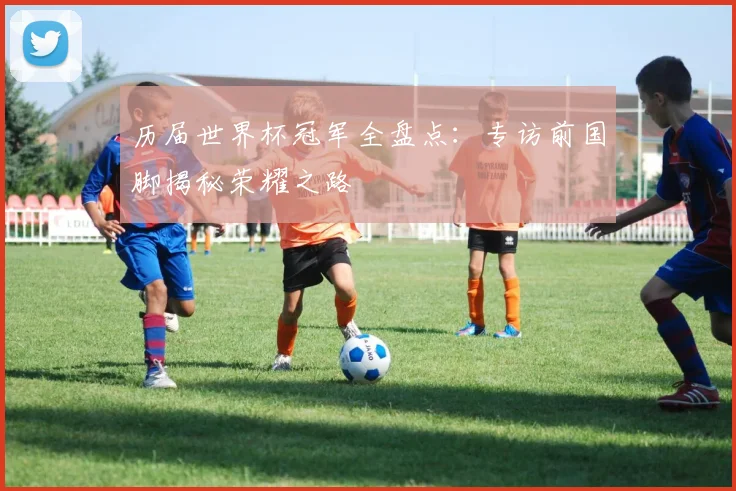 历届世界杯冠军全盘点：专访前国脚揭秘荣耀之路