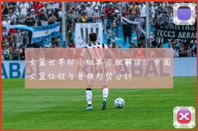 女篮世界杯小组赛分组解读:中国女篮征程与晋级形势分析