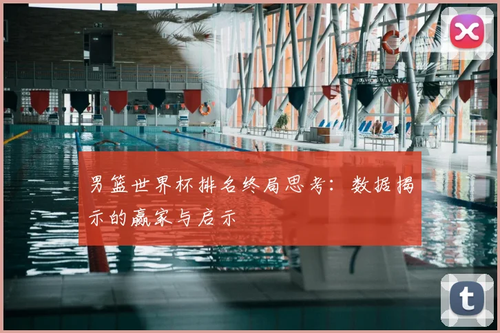 男篮世界杯排名终局思考:数据揭示的赢家与启示