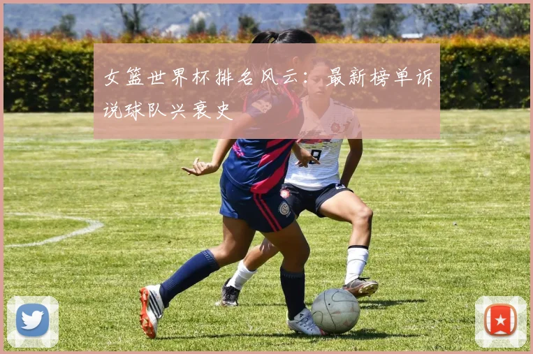 女篮世界杯排名风云:最新榜单诉说球队兴衰史