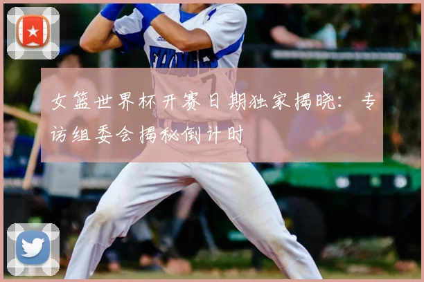 女篮世界杯开赛日期独家揭晓：专访组委会揭秘倒计时