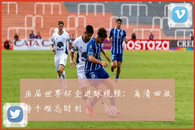 历届世界杯全进球视频：高清回放每个难忘时刻