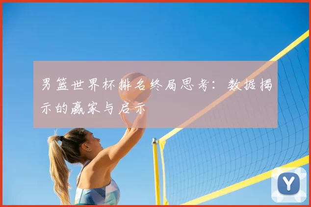 男篮世界杯排名终局思考:数据揭示的赢家与启示