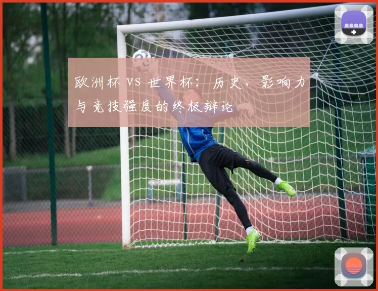 欧洲杯 vs 世界杯:历史、影响力与竞技强度的终极辩论