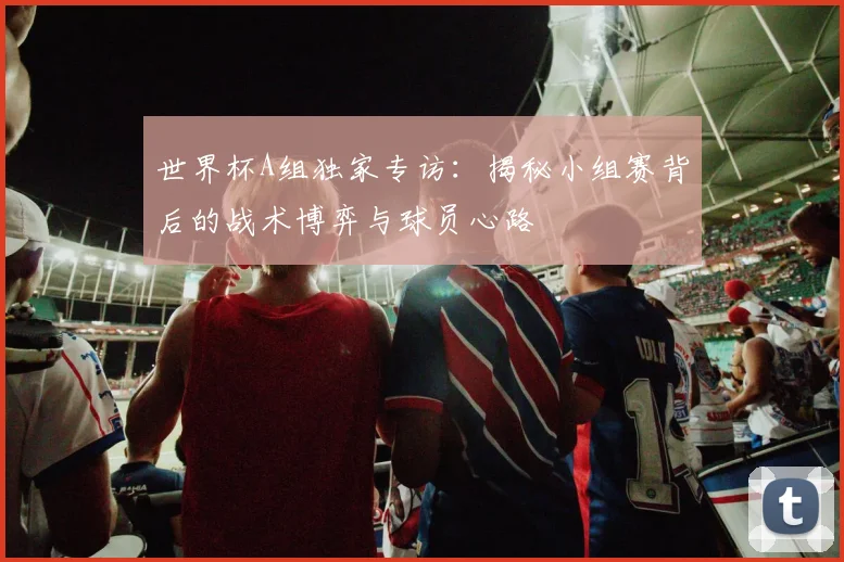 世界杯A组独家专访:揭秘小组赛背后的战术博弈与球员心路