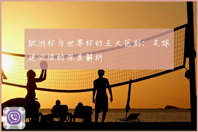 欧洲杯与世界杯的五大区别：足球迷必读的深度解析