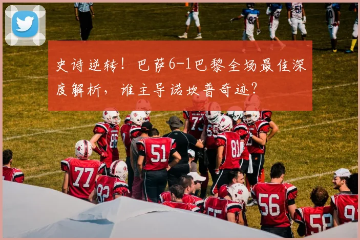 史诗逆转！巴萨6-1巴黎全场最佳深度解析，谁主导诺坎普奇迹？