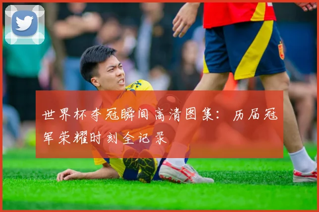 世界杯夺冠瞬间高清图集：历届冠军荣耀时刻全记录