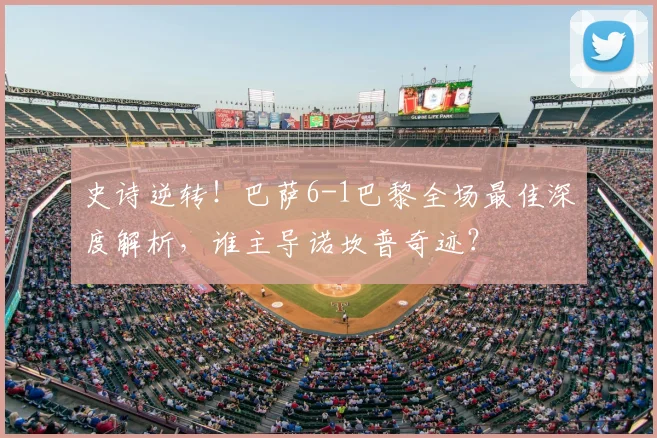 史诗逆转！巴萨6-1巴黎全场最佳深度解析，谁主导诺坎普奇迹？