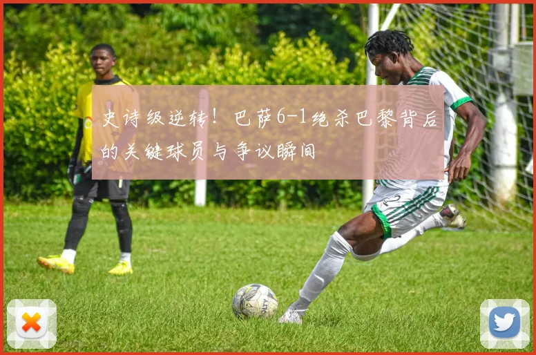 史诗级逆转！巴萨6-1绝杀巴黎背后的关键球员与争议瞬间