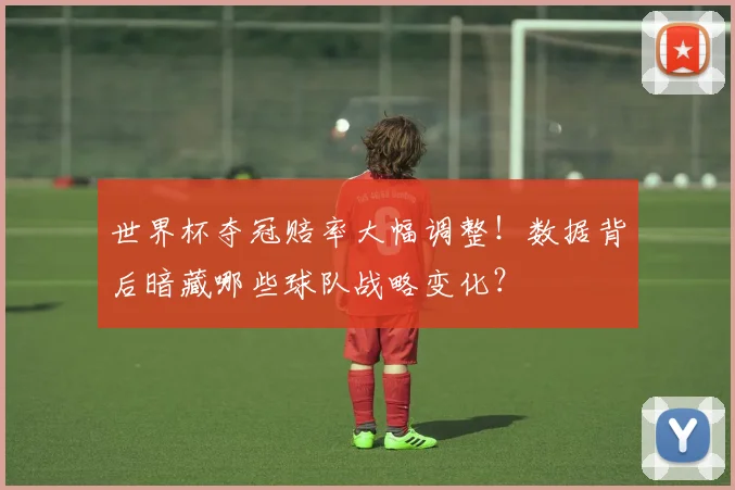 世界杯夺冠赔率大幅调整！数据背后暗藏哪些球队战略变化？