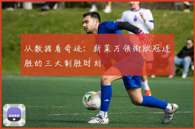 从数据看奇迹：新莱万领衔欧冠连胜的三大制胜时刻